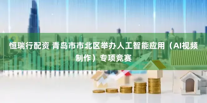 恒瑞行配资 青岛市市北区举办人工智能应用（AI视频制作）专项竞赛
