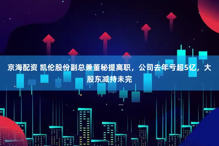 京海配资 凯伦股份副总兼董秘提离职，公司去年亏超5亿，大股东减持未完