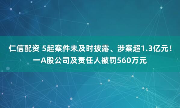 仁信配资 5起案件未及时披露、涉案超1.3亿元！一A股公司及责任人被罚560万元
