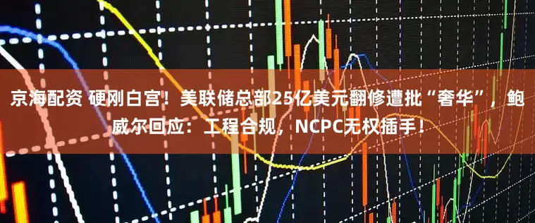 京海配资 硬刚白宫！美联储总部25亿美元翻修遭批“奢华”，鲍威尔回应：工程合规，NCPC无权插手！