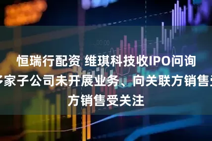 恒瑞行配资 维琪科技收IPO问询函，多家子公司未开展业务、向关联方销售受关注