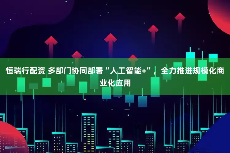 恒瑞行配资 多部门协同部署“人工智能+”，全力推进规模化商业化应用