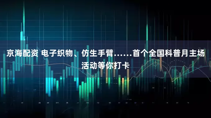 京海配资 电子织物、仿生手臂……首个全国科普月主场活动等你打卡