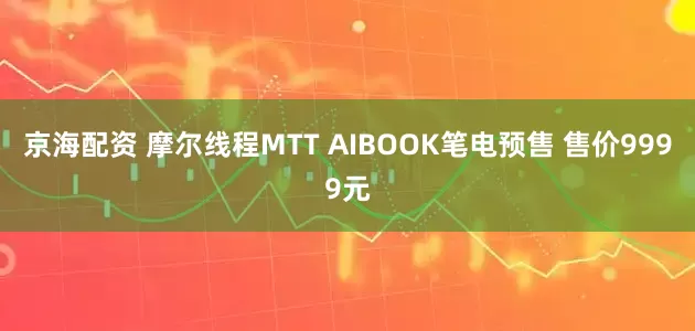 京海配资 摩尔线程MTT AIBOOK笔电预售 售价9999元