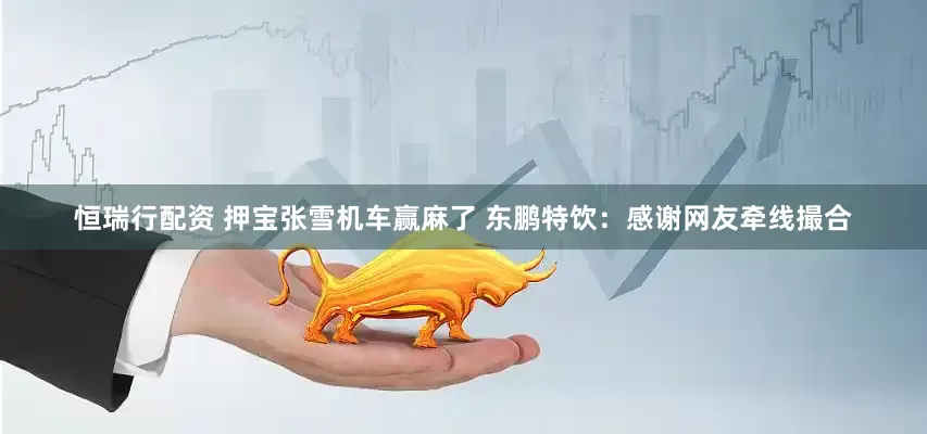 恒瑞行配资 押宝张雪机车赢麻了 东鹏特饮：感谢网友牵线撮合