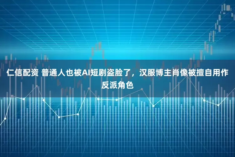 仁信配资 普通人也被AI短剧盗脸了，汉服博主肖像被擅自用作反派角色